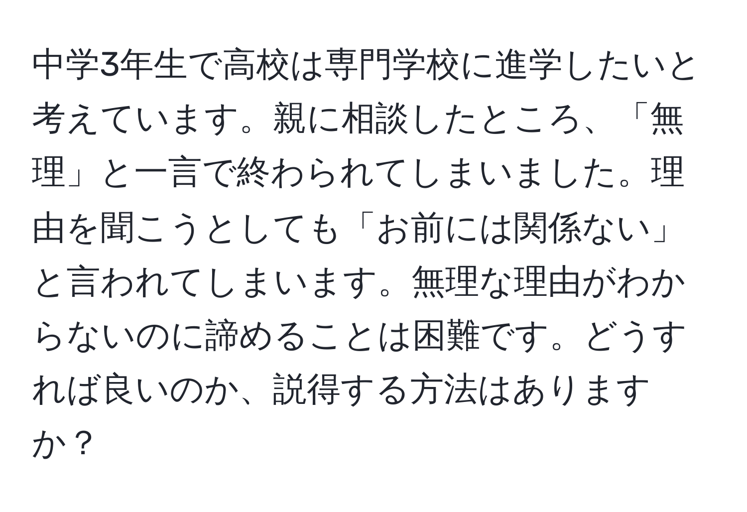 中学3年生で高校は専門学校に進学したいと考えています。親に相談したところ、「無理」と一言で終わられてしまいました。理由を聞こうとしても「お前には関係ない」と言われてしまいます。無理な理由がわからないのに諦めることは困難です。どうすれば良いのか、説得する方法はありますか？