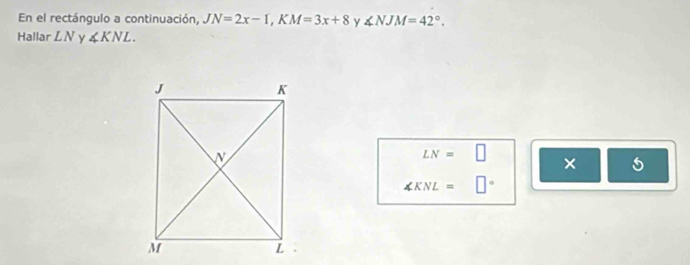 En el rectángulo a continuación, JN=2x-1, KM=3x+8 y ∠ NJM=42°. 
Hallar LN ∠ KNL.
LN=□
×
∠ KNL=□°