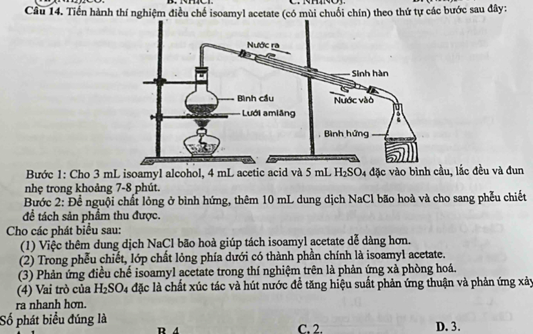 Tiến hành thí nghiệm điều chế isoamyl acetate (có mùi chuối chín) theo thứ tự các bước sau đây:
Bước 1: Cho 3 mL isoamyl alcohol, 4 mL acetic acid và 5 mL H₂SO₄ đặc vào bình cầu, lắc đều và đun
nhẹ trong khoảng 7-8 phút.
Bước 2: Để nguội chất lỏng ở bình hứng, thêm 10 mL dung dịch NaCl bão hoà và cho sang phễu chiết
để tách sản phầm thu được.
Cho các phát biểu sau:
(1) Việc thêm dung dịch NaCl bão hoà giúp tách isoamyl acetate dễ dàng hơn.
(2) Trong phễu chiết, lớp chất lỏng phía dưới có thành phần chính là isoamyl acetate.
(3) Phản ứng điều chế isoamyl acetate trong thí nghiệm trên là phản ứng xà phòng hoá.
(4) Vai trò của H_2SO_4 đặc là chất xúc tác và hút nước để tăng hiệu suất phản ứng thuận và phản ứng xảy
ra nhanh hơn.
Số phát biểu đúng là
R A C. 2. D. 3.