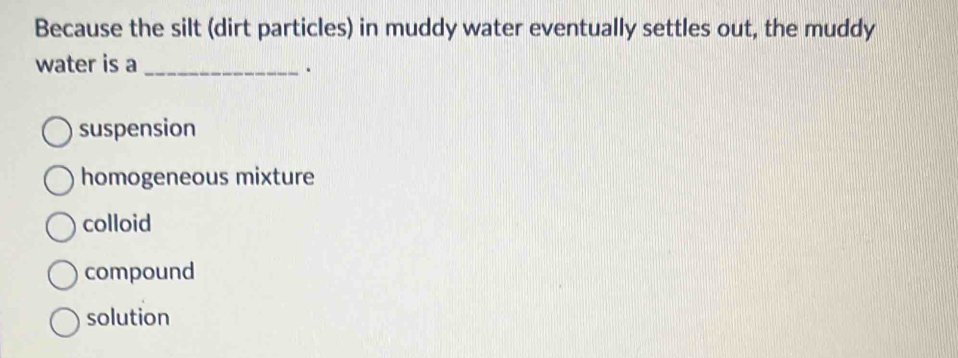 Because the silt (dirt particles) in muddy water eventually settles out, the muddy
water is a_
.
suspension
homogeneous mixture
colloid
compound
solution