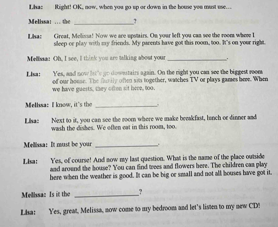 Lisa: Right! OK, now, when you go up or down in the house you must use… 
Melissa: … the _? 
Lisa: Great, Melissa! Now we are upstairs. On your left you can see the room where I 
sleep or play with my friends. My parents have got this room, too. It’s on your right. 
Melissa: Oh, I see, I think you are talking about your_ 
. 
Lisa: Yes, and now let's go downstairs again. On the right you can see the biggest room 
of our house. The family often sits together, watches TV or plays games here. When 
we have guests, they often sit here, too. 
Melissa: I know, it's the _. 
Lisa: Next to it, you can see the room where we make breakfast, lunch or dinner and 
wash the dishes. We often eat in this room, too. 
Melissa: It must be your _. 
Lisa: Yes, of course! And now my last question. What is the name of the place outside 
and around the house? You can find trees and flowers here. The children can play 
here when the weather is good. It can be big or small and not all houses have got it. 
Melissa: Is it the _? 
Lisa: Yes, great, Melissa, now come to my bedroom and let’s listen to my new CD!