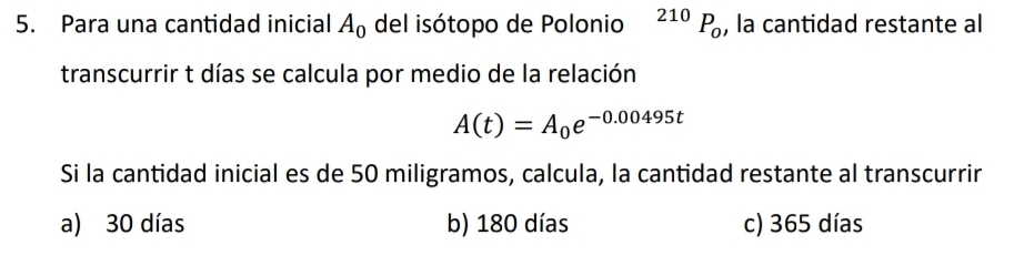 Para una cantidad inicial A_0 del isótopo de Polonio^(210)P_0 , la cantidad restante al
transcurrir t días se calcula por medio de la relación
A(t)=A_0e^(-0.00495t)
Si la cantidad inicial es de 50 miligramos, calcula, la cantidad restante al transcurrir
a) 30 días b) 180 días c) 365 días