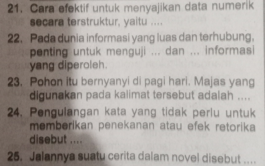 Cara efektif untuk menyajikan data numerik 
secara terstruktur, yaitu .... 
22. Pada dunia informasi yang luas dan terhubung， 
penting untuk menguji ... dan ... informasi 
yang diperoleh. 
23. Pohon itu bernyanyi di pagi hari. Majas yang 
digunakan pada kalimat tersebut adalah .... 
24. Pengulangan kata yang tidak perlu untuk 
memberikan penekanan atau efek retorika 
disebut .... 
25. Jalannya suatu cerita dalam novel disebut .. . .