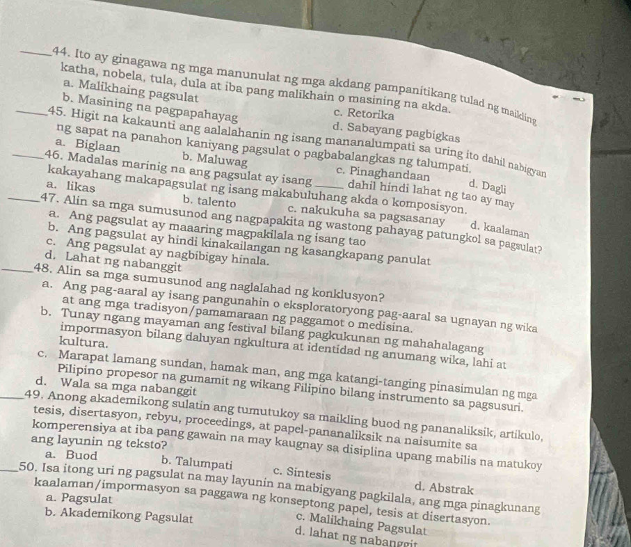 Ito ay ginagawa ng mga manunulat ng mga akdang pampanitikang tulad ng maikling
katha, nobela, tula, dula at iba pang malikhain o masining na akda.
a. Malikhaing pagsulat
c. Retorika
b. Masining na pagpapahayag d. Sabayang pagbigkas
_45. Higit na kakaunti ang aalalahanin ng isang mananalumpati sa uring ito dahil nabigyan
ng sapat na panahon kaniyang pagsulat o pagbabalangkas ng talumpati,
a. Biglaan b. Maluwag c. Pinaghandaan
_46. Madalas marinig na ang pagsulat ay isang dahil hindi lahat ng tao ay may
d. Dagli
kakayahang makapagsulat ng isang makabuluhang akda o komposisyon.
a. likas b. talento c. nakukuha sa pagsasanay
_47. Alin sa mga sumusunod ang nagpapakita ng wastong pahayag patungkol sa pagsulat?
a. Ang pagsulat ay maaaring magpakilala ng isang tao
d. kaalaman
b. Ang pagsulat ay hindi kinakailangan ng kasangkapang panulat
c. Ang pagsulat ay nagbibigay hinala.
d. Lahat ng nabanggit
_48. Alin sa mga sumusunod ang naglalahad ng konklusyon?
a. Ang pag-aaral ay isang pangunahin o eksploratoryong pag-aaral sa ugnayan ng wika
at ang mga tradisyon/pamamaraan ng paggamot o medisina.
b. Tunay ngang mayaman ang festival bilang pagkukunan ng mahahalagang
kultura.
impormasyon bilang daluyan ngkultura at identidad ng anumang wika, lahi at
c. Marapat lamang sundan, hamak man, ang mga katangi-tanging pinasimulan ng mga
d. Wala sa mga nabanggit
Pilipino propesor na gumamit ng wikang Filipino bilang instrumento sa pagsusuri.
_49. Anong akademikong sulatin ang tumutukoy sa maikling buod ng pananaliksik, artikulo,
tesis, disertasyon, rebyu, proceedings, at papel-pananaliksik na naisumite sa
ang layunin ng teksto?
komperensiya at iba pang gawain na may kaugnay sa disiplina upang mabilis na matukoy
a. Buod b. Talumpati c. Sintesis
_50. Isa itong uri ng pagsulat na may layunin na mabigyang pagkilala, ang mga pinagkunang
d. Abstrak
a. Pagsulat
kaalaman/impormasyon sa paggawa ng konseptong papel, tesis at disertasyon.
c. Malikhaing Pagsulat
b. Akademikong Pagsulat d. lahat ng nabanggit