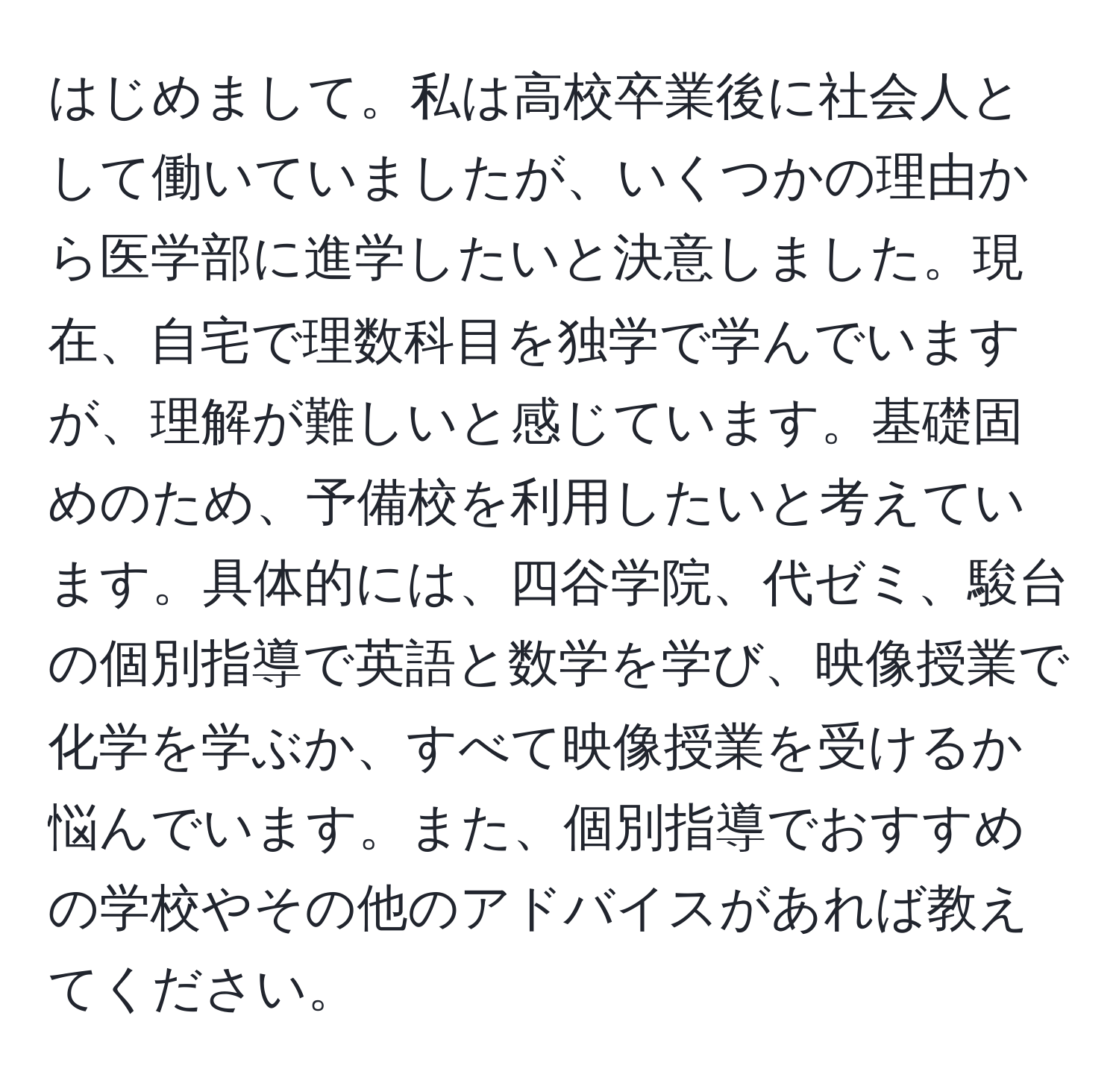 はじめまして。私は高校卒業後に社会人として働いていましたが、いくつかの理由から医学部に進学したいと決意しました。現在、自宅で理数科目を独学で学んでいますが、理解が難しいと感じています。基礎固めのため、予備校を利用したいと考えています。具体的には、四谷学院、代ゼミ、駿台の個別指導で英語と数学を学び、映像授業で化学を学ぶか、すべて映像授業を受けるか悩んでいます。また、個別指導でおすすめの学校やその他のアドバイスがあれば教えてください。