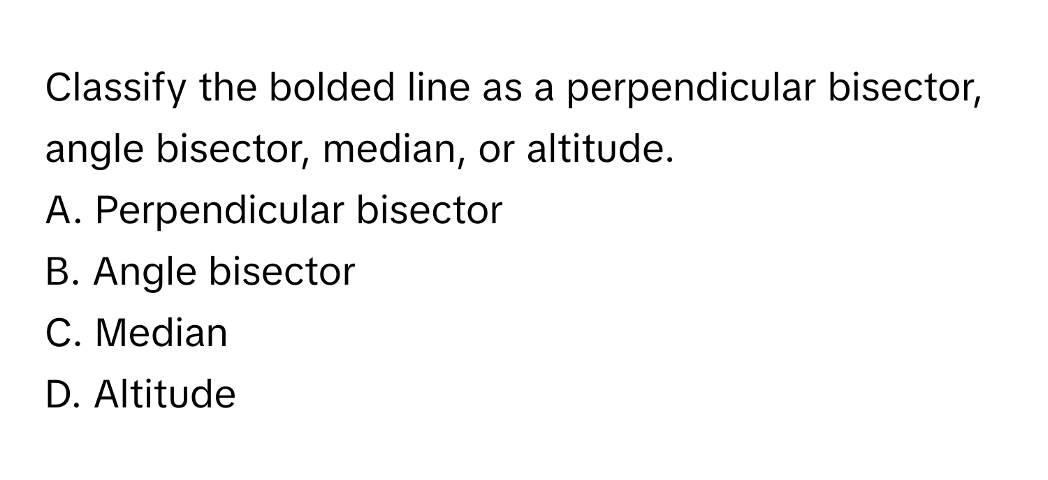 Classify the bolded line as a perpendicular bisector, angle bisector, median, or altitude.

A. Perpendicular bisector 
B. Angle bisector 
C. Median 
D. Altitude