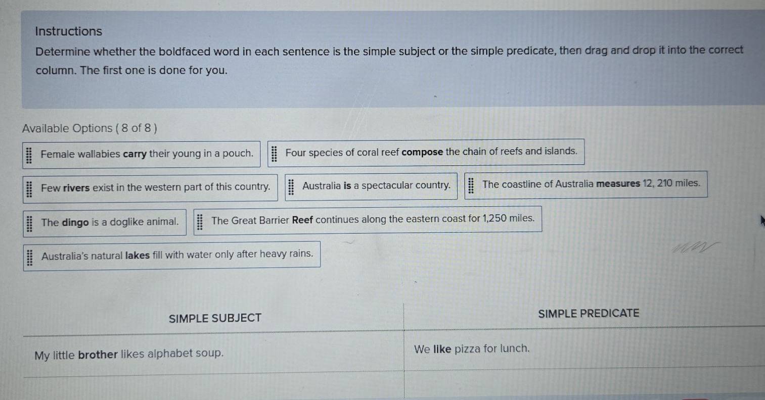 Instructions 
Determine whether the boldfaced word in each sentence is the simple subject or the simple predicate, then drag and drop it into the correct 
column. The first one is done for you. 
Available Options ( 8 of 8 ) 
Female wallabies carry their young in a pouch. Four species of coral reef compose the chain of reefs and islands. 
Few rivers exist in the western part of this country. Australia is a spectacular country. The coastline of Australia measures 12, 210 miles. 
The dingo is a doglike animal. The Great Barrier Reef continues along the eastern coast for 1,250 miles. 
Australia's natural lakes fill with water only after heavy rains. 
SIMPLE SUBJECT SIMPLE PREDICATE 
My little brother likes alphabet soup. We like pizza for lunch.