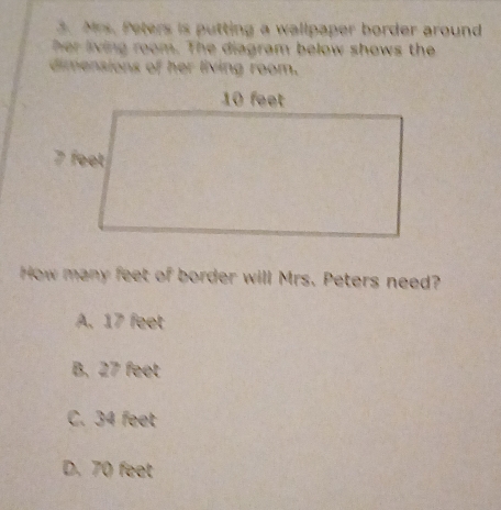 Mrs. Peters is putting a wallpaper border around
her living room. The diagram below shows the
dimensions of her living room.
How many feet of border will Mrs. Peters need?
A. 17 feet
B. 27 feet
C. 34 feet
D. 70 feet