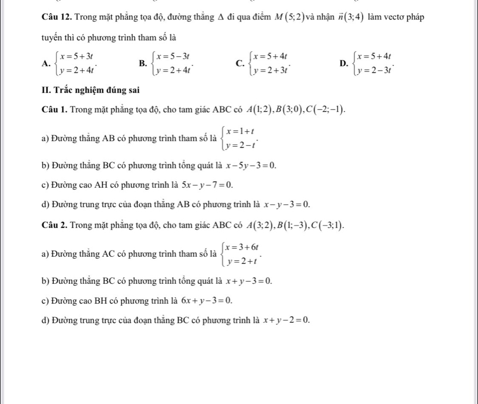 Trong mặt phẳng tọa độ, đường thắng Δ đi qua điểm M(5;2) và nhận vector n(3;4) làm vectơ pháp
tuyến thì có phương trình tham số là
A. beginarrayl x=5+3t y=2+4tendarray. . B. beginarrayl x=5-3t y=2+4tendarray. . C. beginarrayl x=5+4t y=2+3tendarray. . D. beginarrayl x=5+4t y=2-3tendarray. .
II. Trắc nghiệm đúng sai
Câu 1. Trong mặt phăng tọa độ, cho tam giác ABC có A(1;2),B(3;0),C(-2;-1).
a) Đường thắng AB có phương trình tham số là beginarrayl x=1+t y=2-tendarray. .
b) Đường thắng BC có phương trình tổng quát là x-5y-3=0.
c) Đường cao AH có phương trình là 5x-y-7=0.
d) Đường trung trực của đoạn thắng AB có phương trình là x-y-3=0.
Câu 2. Trong mặt phẳng tọa độ, cho tam giác ABC có A(3;2),B(1;-3),C(-3;1).
a) Đường thẳng AC có phương trình tham số là beginarrayl x=3+6t y=2+tendarray. .
b) Đường thắng BC có phương trình tổng quát là x+y-3=0.
c) Đường cao BH có phương trình là 6x+y-3=0.
d) Đường trung trực của đoạn thắng BC có phương trình là x+y-2=0.