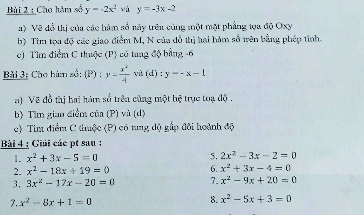 Cho hàm số y=-2x^2 và y=-3x-2
a) Vẽ đồ thị của các hàm số này trên cùng một mặt phẳng tọa độ Oxy
b) Tìm tọa độ các giao điểm M, N của đồ thị hai hàm số trên bằng phép tính. 
c) Tìm điểm C thuộc (P) có tung độ bằng -6
Bài 3: Cho hàm số: (P) : y= x^2/4  và (d) : y=-x-1
a) Vẽ đồ thị hai hàm số trên cùng một hệ trục toạ độ . 
b) Tìm giao điểm của (P) và (d) 
c) Tìm điểm C thuộc (P) có tung độ gấp đôi hoành độ 
Bài 4 : Giải các pt sau : 
1. x^2+3x-5=0 5. 2x^2-3x-2=0
2. x^2-18x+19=0
6. x^2+3x-4=0
3. 3x^2-17x-20=0
7. x^2-9x+20=0
7. x^2-8x+1=0
8. x^2-5x+3=0