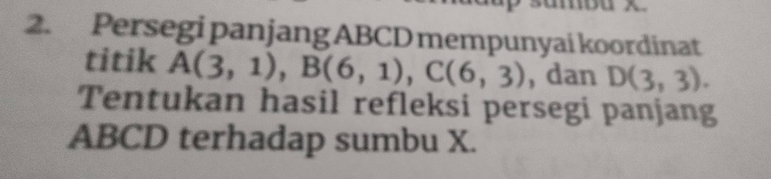 Persegi panjang ABCD mempunyai koordinat 
titik A(3,1), B(6,1), C(6,3) , dan D(3,3). 
Tentukan hasil refleksi persegi panjang
ABCD terhadap sumbu X.