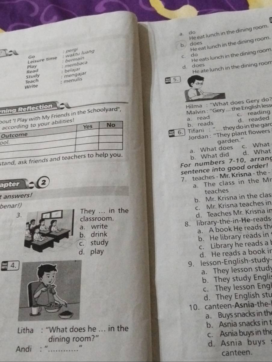 He eat lunch in the dining room.
a. do
He eat lunch in the dining room.
b. does
: pergi
I Go : waktu luang
He eats lunch in the dining room
c. do
Leisure time bermain
Play membaca
d. does
Read : belajar
He ate lunch in the dining room
Study mengajar
Teach : menulis
5.
Write
ning Reflection
Malvin : ''Gery ... the English less
bMy Friends in the Schoolyard", Hilma : “What does Gery do?
a. read c. reading
b. reads d. readed
6. Tifani : “.. they do in the gard
O
Jordan : “They plant flowers
o
a. What does
s garden.” c. What
b. What did d. What
For numbers 7-10, arrang
sentence into good order!
7. teaches - Mr. Krisna - the -
apter 2
a. The class in the Mr
t answers!
b. Mr. Krisna in the clas
benar!) teaches
c. Mr. Krisna teaches in
3
They ... in the
d. Teaches Mr. Krisna in
classroom.
a. write
8. library-the-in-He-reads
a. A book He reads th
b. drink
c. study b. He library reads in
c. Library he reads a
d. play
4 d. He reads a book ir
9. lesson-English-study-
a. They lesson study
b. They study Englis
c. They lesson Engl
d. They English stu
10. canteen-Asnia-the-
a. Buys snacks in the
Litha : “What does he …. in the b. Asnia snacks in t
dining room?” c. Asnia buys in the
Andi : “_ " d. Asnia buys
canteen.