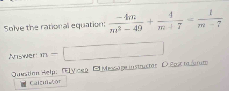 Solve the rational equation:  (-4m)/m^2-49 + 4/m+7 = 1/m-7 
Answer: m= frac  _ 
Question Help: D Video Message instructor D Post to forum 
Calculator