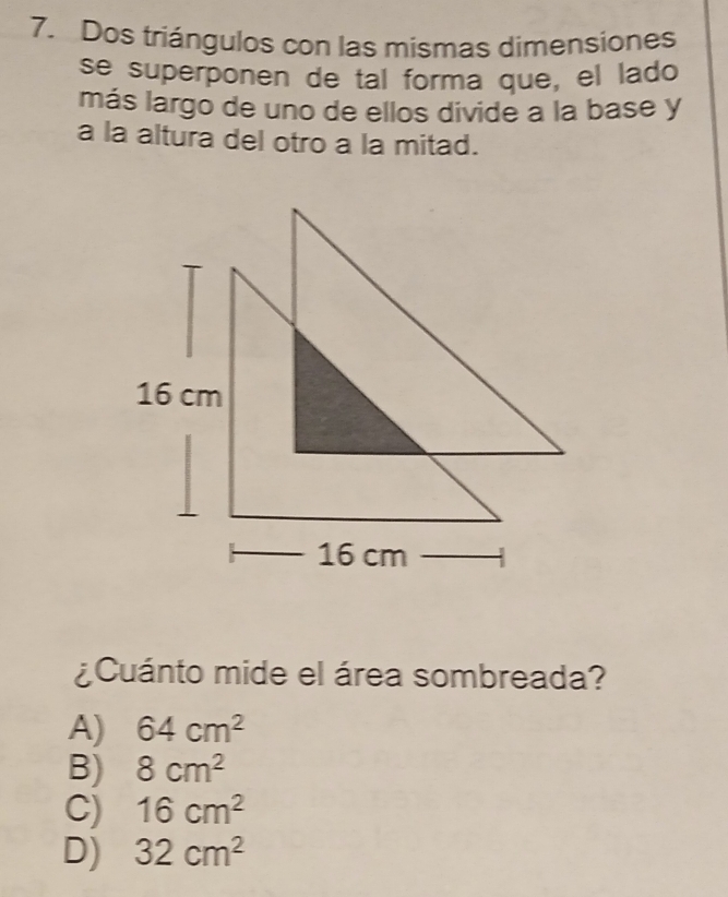 Dos triángulos con las mismas dimensiones
se superponen de tal forma que, el lado
más largo de uno de ellos divide a la base y
a la altura del otro a la mitad.
¿ Cuánto mide el área sombreada?
A) 64cm^2
B) 8cm^2
C) 16cm^2
D) 32cm^2