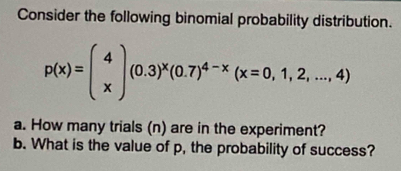 Consider the following binomial probability distribution.
p(x)=beginpmatrix 4 xendpmatrix (0.3)^x(0.7)^4-x(x=0,1,2,...,4)
a. How many trials (n) are in the experiment? 
b. What is the value of p, the probability of success?