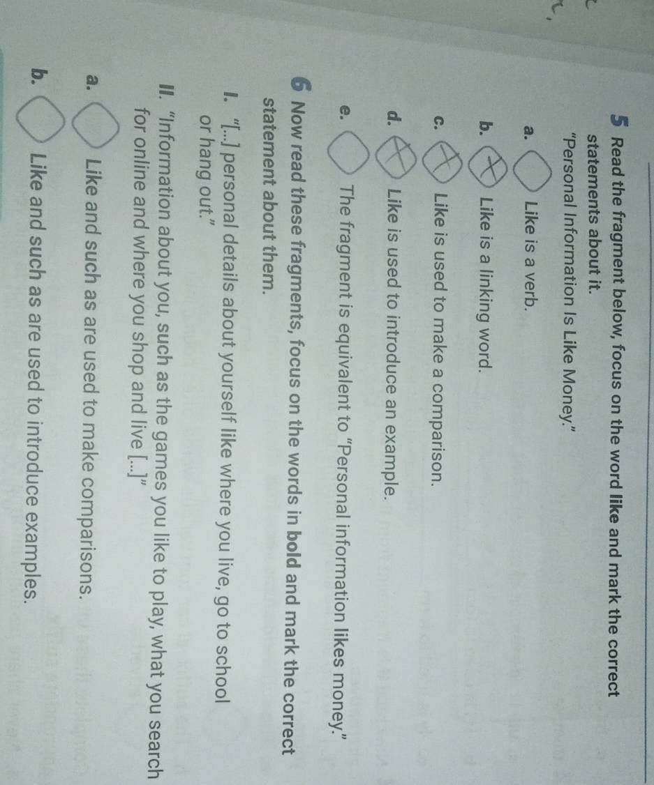 Read the fragment below, focus on the word like and mark the correct
statements about it.
“Personal Information Is Like Money.”
a. Like is a verb.
b. Like is a linking word.
C. Like is used to make a comparison.
d. Like is used to introduce an example.
e. The fragment is equivalent to “Personal information likes money.”
Now read these fragments, focus on the words in bold and mark the correct
statement about them.
I. “[...] personal details about yourself like where you live, go to school
or hang out."
€. “Information about you, such as the games you like to play, what you search
for online and where you shop and live [...]”
a. Like and such as are used to make comparisons.
b. Like and such as are used to introduce examples.