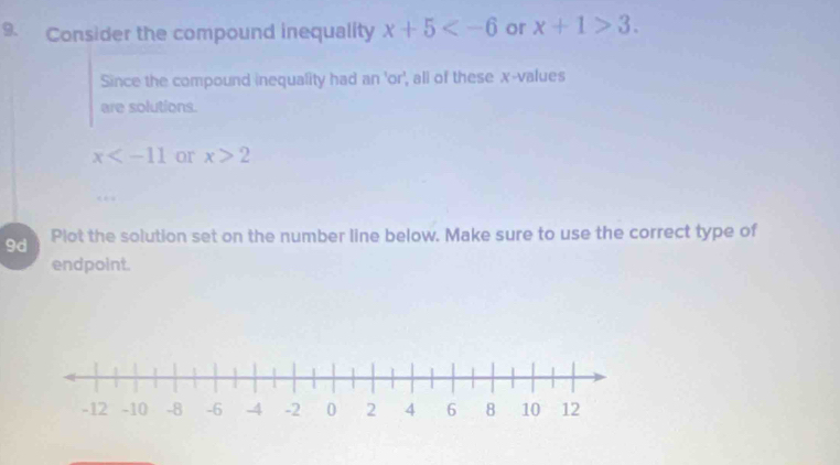 Consider the compound inequality x+5 or x+1>3. 
Since the compound inequality had an 'or', all of these x -values 
are solutions.
x or x>2
9d Plot the solution set on the number line below. Make sure to use the correct type of 
endpoint.