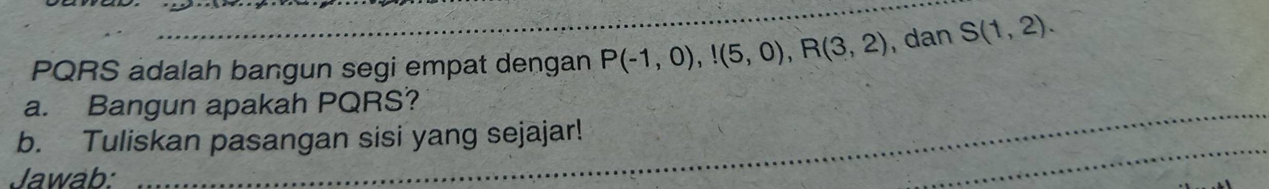 PQRS adalah bangun segi empat dengan P(-1,0),!(5,0), R(3,2) , dan S(1,2). 
a. Bangun apakah PQRS? 
b. Tuliskan pasangan sisi yang sejajar! 
Jawab: