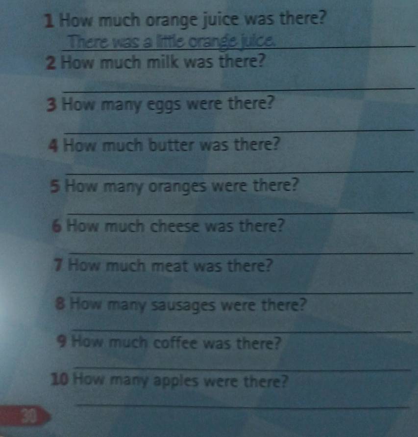 How much orange juice was there? 
There was a little orange juice._ 
2 How much milk was there? 
_ 
3 How many eggs were there? 
_ 
4 How much butter was there? 
_ 
5 How many oranges were there? 
_ 
6 How much cheese was there? 
_ 
7 How much meat was there? 
_ 
8 How many sausages were there? 
_ 
9 How much coffee was there? 
_ 
10 How many apples were there? 
_