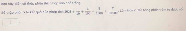 Bạn hãy điển số thập phân thích hợp vào chỗ trống. 
Số thập phân x là kết quả của phép tính 2021+ 1/10 + 3/100 + 5/1000 + 7/10000  -. Làm tròn X đến hàng phần trăm ta được số