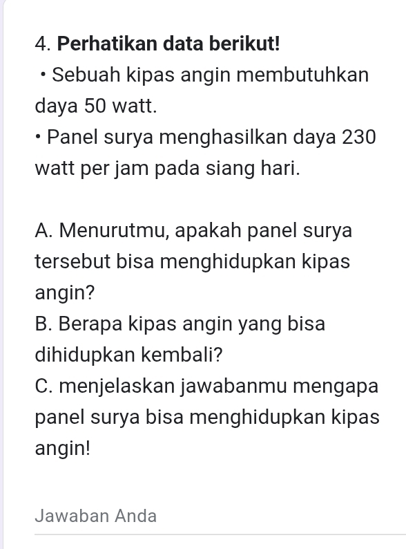 Perhatikan data berikut! 
Sebuah kipas angin membutuhkan 
daya 50 watt. 
Panel surya menghasilkan daya 230
watt per jam pada siang hari. 
A. Menurutmu, apakah panel surya 
tersebut bisa menghidupkan kipas 
angin? 
B. Berapa kipas angin yang bisa 
dihidupkan kembali? 
C. menjelaskan jawabanmu mengapa 
panel surya bisa menghidupkan kipas 
angin! 
Jawaban Anda