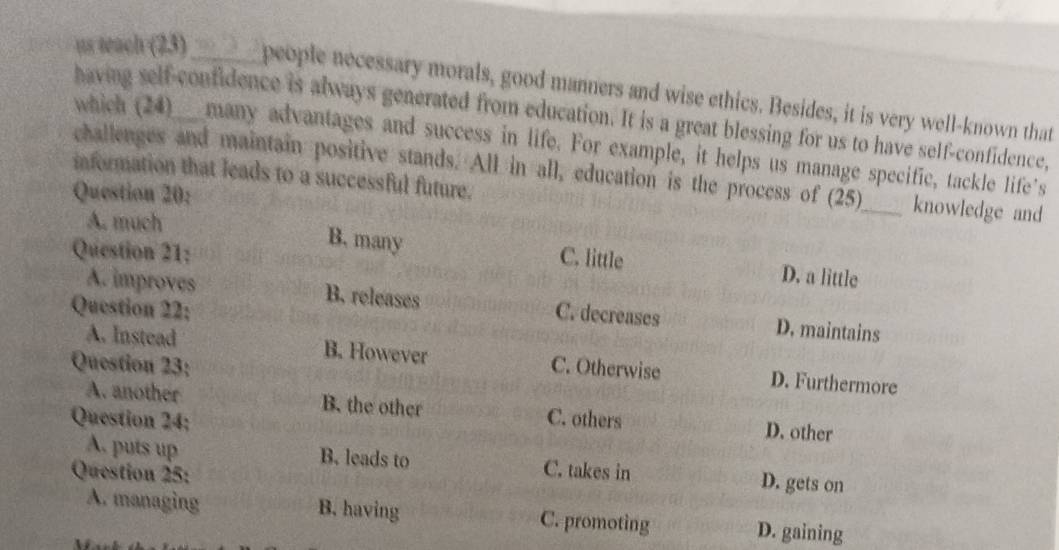 as wach (23) ______ people necessary morals, good manners and wise ethics. Besides, it is very well-known that
having self-confidence is always generated from education. It is a great blessing for us to have self-confidence,
which (24)___many advantages and success in life. For example, it helps us manage specific, tackle life's
challenges and maintain positive stands. All in all, education is the process of (25)_ knowledge and
information that leads to a successful future.
Question 20:
A. much
Question 21:
B. many C. little D. a little
A. improves B. releases C. decreases D. maintains
Question 22:
A. Instead B. However D. Furthermore
Question 23: C. Otherwise
A. another B. the other
Question 24; C. others
D. other
A. puts up B. leads to C. takes in D. gets on
Question 25:
A. managing B. having C. promoting D. gaining