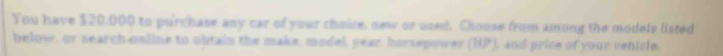 You have $20,000 to purchase any car of your choice, new or used. Choose from among the models listed 
below, or search online to obtain the make, model, year horsepower (HP), and price of your vehicle.