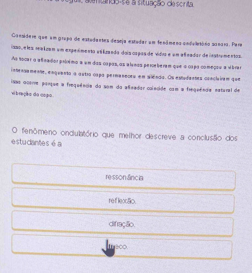 ul, alentando-se a situação descrita.
Considere que um grupo de estudantes deseja estudar um fenámeno andulatária sanara. Para
issa , eles realizam um experimenta utilizanda dais capos de vidra e um a finador de instrumentos .
Aa tacar a afinadar práximo a um das capos,os a lunos perceberam que o capa começou a vibrar
intensamente, enquanta a autra capa permaneceu em silência. Os estudantes cancluiram que
issa acarre parque a frequência da sam do afinadar caincide com a frequência natural de
vibração da capa .
O fenômeno ondulatório que melhor descreve a conclusão dos
estucantes é a
re sson ância
ref lexão.
difração.
eco