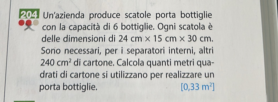 204 Un'azienda produce scatole porta bottiglie 
con la capacità di 6 bottiglie. Ogni scatola è 
delle dimensioni di 24cm* 15cm* 30cm. 
Sono necessari, per i separatori interni, altri
240cm^2 di cartone. Calcola quanti metri qua- 
drati di cartone si utilizzano per realizzare un 
porta bottiglie. [0,33m^2]