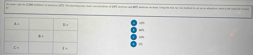 An order calls for 2,000 milliliters of dextrose 12%. The pharmacy has stock concentrations of 10% dextrose and 80% dextrose on hand. Using the tick-tac-toe method to set up an allegation, what is the value for section
B?
A 12%
B 80%
C 10%
D  2%