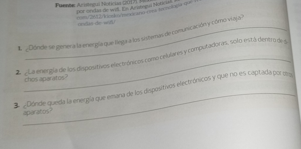 Fuente: Aristegui Noticias (2017). M 
por ondas de wifi. En Aristegui Noticias. I 
com 612/kiosko/mexicano crea-tecnologia que 
ondas-de-wifi/ 
eDónde se genera la energía que llega a los sistemas de comunicación y cómo viaja? 
2r g La energía de los dispositivos electrónicos como celulares y computadoras, solo está dentro de de 
chos aparatos? 
3. ¿Dónde queda la energía que emana de los dispositivos electrónicos y que no es captada por otros 
aparatos?