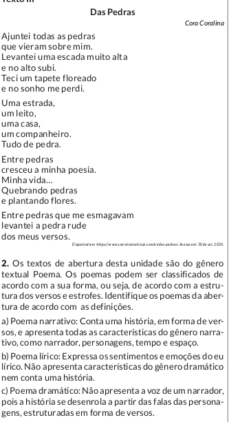 Das Pedras
Cora Coralina
Ajuntei todas as pedras
que vieram sobre mim.
Levantei uma escada muito alta
e no alto subi.
Teci um tapete floreado
e no sonho me perdi.
Uma estrada,
um leito,
uma casa,
umcompanheiro.
Tudo de pedra.
Entre pedras
cresceu a minha poesia.
Minha vida...
Quebrando pedras
e plantando flores.
Entre pedras que me esmagavam
levantei a pedra rude
dos meus versos.
O ineedó m Le m atteso pocs en atrvirdeti el en e sehe nóer er sóden As e ne e es 30 se me t. 2 0
2. Os textos de abertura desta unidade são do gênero
textual Poema. Os poemas podem ser classificados de
acordo com a sua forma, ou seja, de acordo com a estru-
tura dos versos e estrofes. Identifique os poemas da aber-
tura de acordo com as definições.
a) Poema narrativo: Conta uma história, em forma de ver-
sos, e apresenta todas as características do gênero narra-
tivo, como narrador, personagens, tempo e espaço.
b) Poema lírico: Expressa os sentimentos e emoções do eu
lírico. Não apresenta características do gênero dramático
nem conta uma história.
c) Poema dramático: Não apresenta a voz de um narrador,
pois a história se desenrola a partir das falas das persona-
gens, estruturadas em forma de versos.