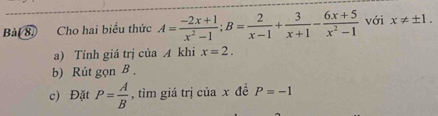 Cho hai biểu thức A= (-2x+1)/x^2-1 ; B= 2/x-1 + 3/x+1 - (6x+5)/x^2-1  với x!= ± 1. 
a) Tính giá trị của A khi x=2. 
b) Rút gọn B. 
c) Đặt P= A/B  , tìm giá trị của x đề P=-1