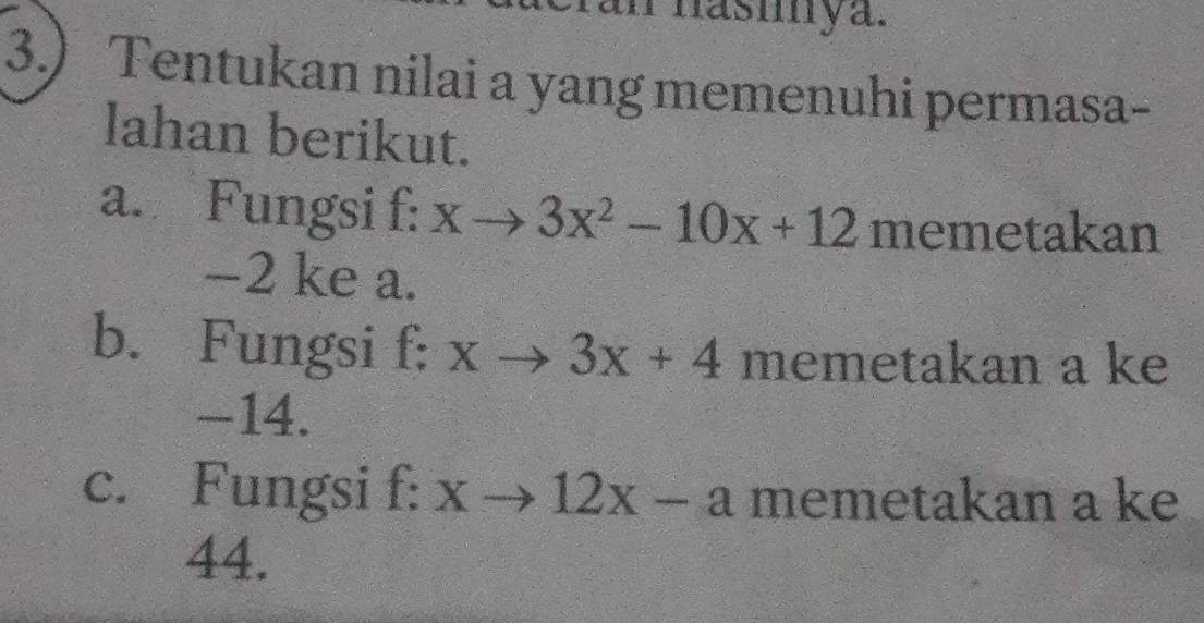 Phasmya.
3.) Tentukan nilai a yang memenuhi permasa-
lahan berikut.
a. Fungsi f : xto 3x^2-10x+12 memetakan
-2 ke a.
b. Fungsi f: xto 3x+4 memetakan a ke
-14.
c. Fungsi f: xto 12x-a memetakan a ke
44.