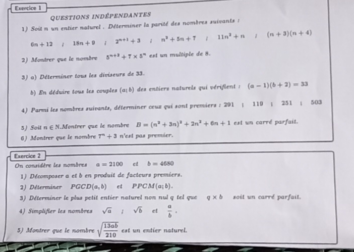 questions indÉpEnDantes 
1) Soitn un entier naturel . Déterminer la parité des nombres suivants :
6n+12 18n+9 2^(n+1)+3; n^2+5n+7 1 11n^2+n /(n+3)(n+4)
2) Montrer que le nombre 5^(n+3)+7* 5^n est un multiple de 8. 
3) a) Déterminer tous les diviseurs de 33. 
b) En déduire tous les couples (a+b) des entiers naturels qui vérifient : (a-1)(b+2)=33
4) Parmi les nombres suivants, déterminer ceux qui sont premiers : 201; 119; 251; 503
5) Soit n∈ N.Montrer que le nombre B=(n^2+3n)^2+2n^2+6n+1 est un carré parfait. 
6) Montrer que le nombre 7^n+3 n'est pas premier. 
Exercice 2 
On considère les nombres a=2100 ct b=4680
1) Décomposer a et b en produit de facteurs premiers. 
2) Déterminer PGC D(a,b) et PPCM(a;b). 
3) Déterminer le plus petit entier naturel non nul q tel que q* b soit un carre parfait. 
4) Simplifier les nombres sqrt(a); sqrt(b) et  a/b . 
5) Montrer que le nombre sqrt(frac 13ab)210 est un entier naturel.