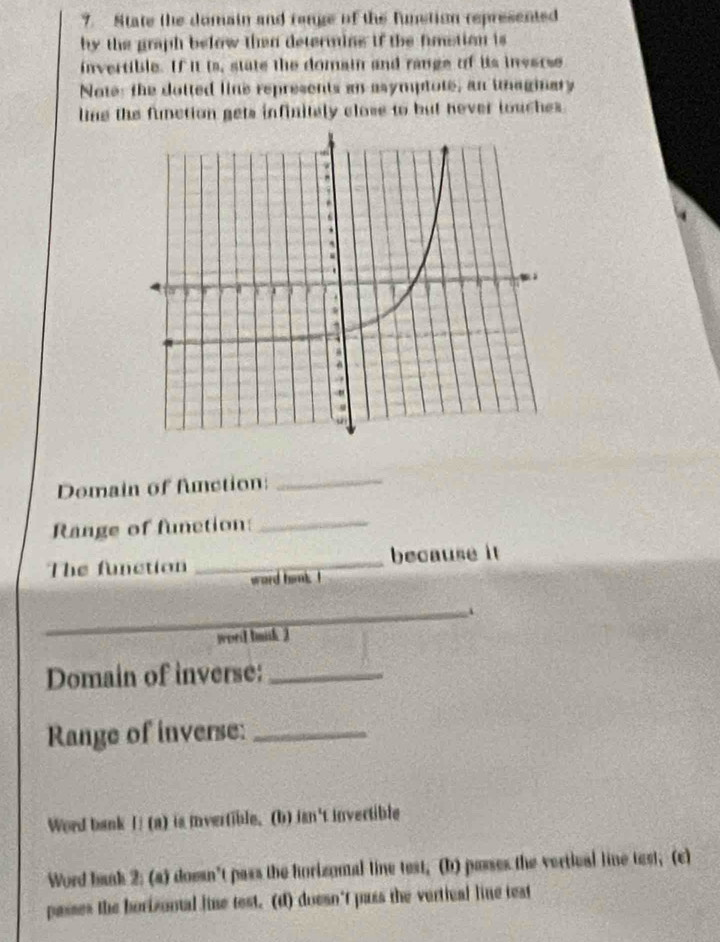 State the domain and range of the funstion represented 
by the graph below then determing if the fimstion is 
invertible. If it is, state the domain and range of its inverse 
Note: the dotted line represents an asymptote, an ihaginary 
line the function gets infinitely close to but hever touches. 
Domain of fnction:_ 
Range of function:_ 
The function _because it 
ward hink 
_. 
worl buisk 3 
Domain of inverse:_ 
Range of inverse:_ 
Word bank I! (a) is ivertible. (b) isn't invertible 
Word baak 2: (a) doesn't pass the horizomal line test, (b) passes the vertical line test; (c) 
passes the borizontal line test. (d) doesn't pass the vertical line test