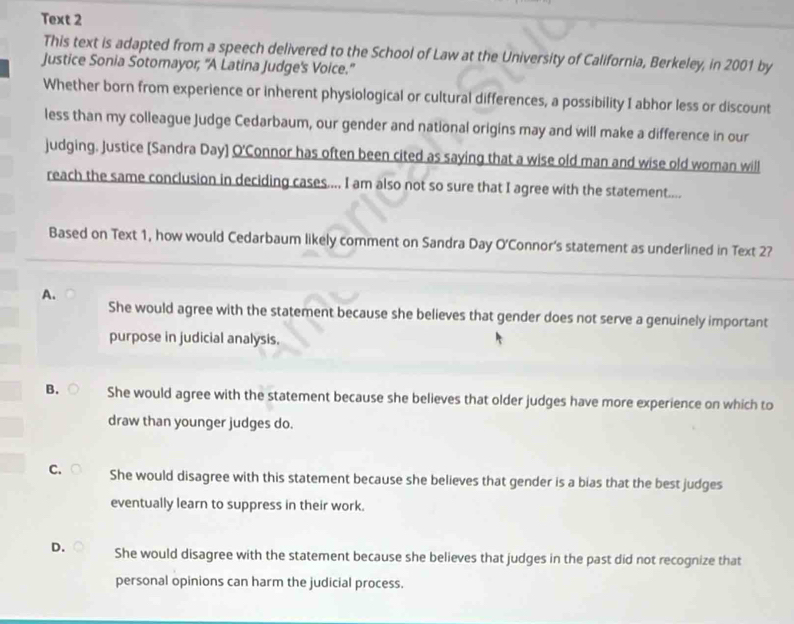 Text 2
This text is adapted from a speech delivered to the School of Law at the University of California, Berkeley, in 2001 by
Justice Sonia Sotomayor, 'A Latina Judge's Voice.”
Whether born from experience or inherent physiological or cultural differences, a possibility I abhor less or discount
less than my colleague Judge Cedarbaum, our gender and national origins may and will make a difference in our
judging. Justice (Sandra Day) O'Connor has often been cited as saying that a wise old man and wise old woman will
reach the same conclusion in deciding cases.... I am also not so sure that I agree with the statement....
Based on Text 1, how would Cedarbaum likely comment on Sandra Day O'Connor's statement as underlined in Text 2?
A.
She would agree with the statement because she believes that gender does not serve a genuinely important
purpose in judicial analysis.
B. She would agree with the statement because she believes that older judges have more experience on which to
draw than younger judges do.
C. She would disagree with this statement because she believes that gender is a bias that the best judges
eventually learn to suppress in their work.
D. She would disagree with the statement because she believes that judges in the past did not recognize that
personal opinions can harm the judicial process.