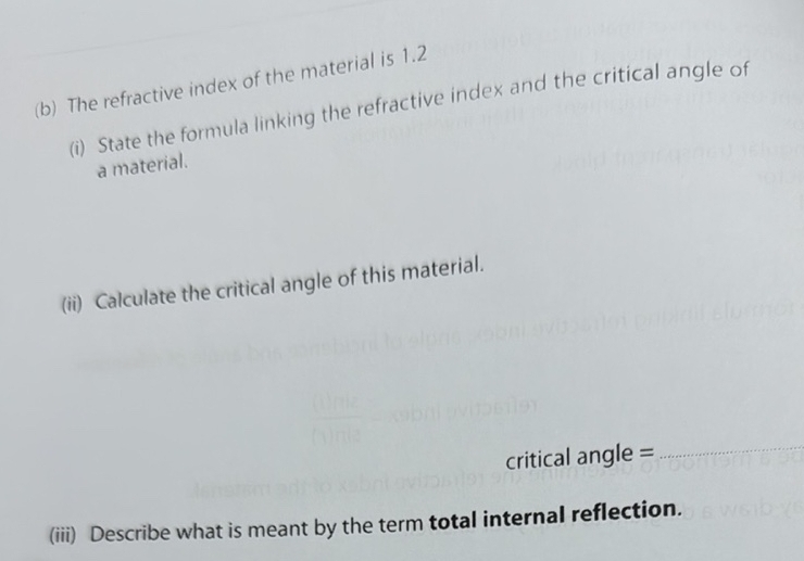 The refractive index of the material is 1.2
(i) State the formula linking the refractive index and the critical angle of 
a material. 
(ii) Calculate the critical angle of this material. 
critical angle = 
_ 
(iii) Describe what is meant by the term total internal reflection.