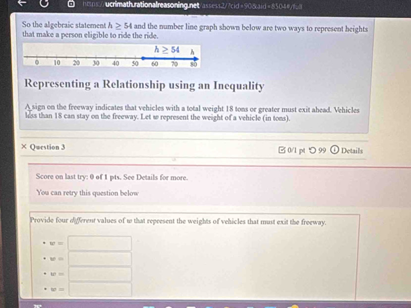 So the algebraic statement h≥ 54 and the number line graph shown below are two ways to represent heights
that make a person eligible to ride the ride.
Representing a Relationship using an Inequality
A sign on the freeway indicates that vehicles with a total weight 18 tons or greater must exit ahead. Vehicles
less than 18 can stay on the freeway. Let w represent the weight of a vehicle (in tons).
× Question 3 □ 0/1 pt つ 99 ① Details
Score on last try: 0 of 1 pts. See Details for more.
You can retry this question below
Provide four different values of w that represent the weights of vehicles that must exit the freeway.
w=□
w=□
w=□
w=□