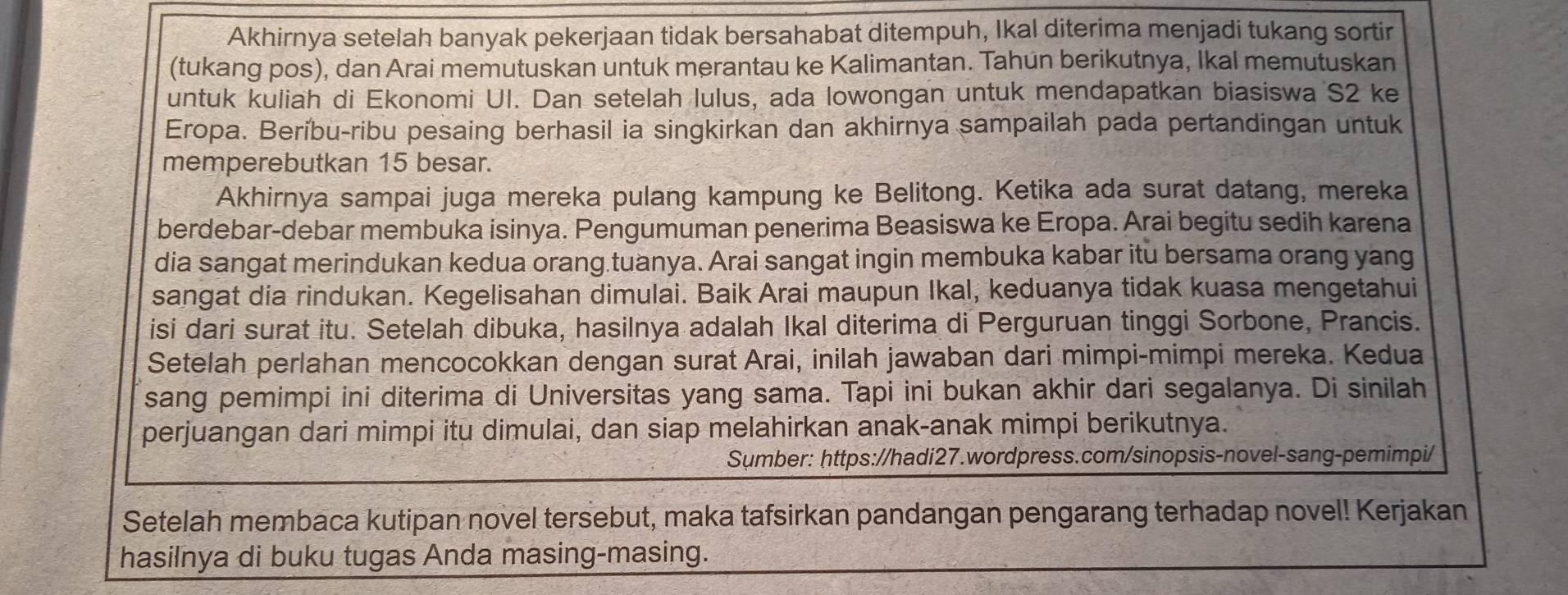 Akhirnya setelah banyak pekerjaan tidak bersahabat ditempuh, Ikal diterima menjadi tukang sortir
(tukang pos), dan Arai memutuskan untuk merantau ke Kalimantan. Tahun berikutnya, Ikal memutuskan
untuk kuliah di Ekonomi UI. Dan setelah lulus, ada lowongan untuk mendapatkan biasiswa S2 ke
Eropa. Beríbu-ribu pesaing berhasil ia singkirkan dan akhirnya sampailah pada pertandingan untuk
memperebutkan 15 besar.
Akhirnya sampai juga mereka pulang kampung ke Belitong. Ketika ada surat datang, mereka
berdebar-debar membuka isinya. Pengumuman penerima Beasiswa ke Eropa. Arai begitu sedih karena
dia sangat merindukan kedua orang.tuanya. Arai sangat ingin membuka kabar itu bersama orang yang
sangat dia rindukan. Kegelisahan dimulai. Baik Arai maupun Ikal, keduanya tidak kuasa mengetahui
isi dari surat itu. Setelah dibuka, hasilnya adalah Ikal diterima di Perguruan tinggi Sorbone, Prancis.
Setelah perlahan mencocokkan dengan surat Arai, inilah jawaban dari mimpi-mimpi mereka. Kedua
sang pemimpi ini diterima di Universitas yang sama. Tapi ini bukan akhir dari segalanya. Di sinilah
perjuangan dari mimpi itu dimulai, dan siap melahirkan anak-anak mimpi berikutnya.
Sumber: https://hadi27.wordpress.com/sinopsis-novel-sang-pemimpi/
Setelah membaca kutipan novel tersebut, maka tafsirkan pandangan pengarang terhadap novel! Kerjakan
hasilnya di buku tugas Anda masing-masing.