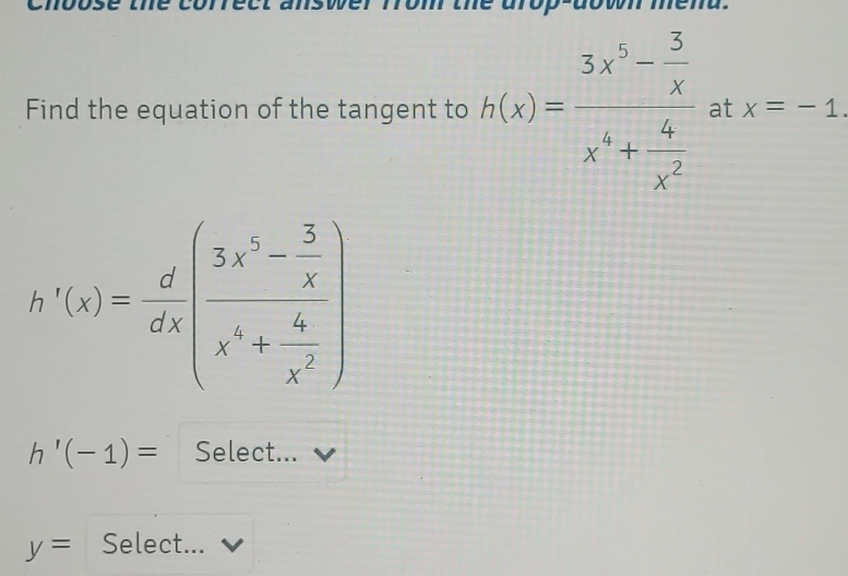 Find the equation of the tangent to h(x)=frac 3x^5- 3/x x^4+ 4/x^2  at x=-1.
h'(x)= d/dx (frac 3x^6- 3/x x^6+ 4/x^2 )
h'(-1)= Select...
y= Select...