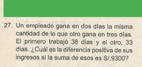 Un empleado gana en dos días la misma 
cantidad de lo que otro gana en tres dias. 
El primero trabajó 38 días y el otro, 33
días. ¿Cuál es la diferencia positiva de sus 
ingresos si la suma de esos es S/.9300?