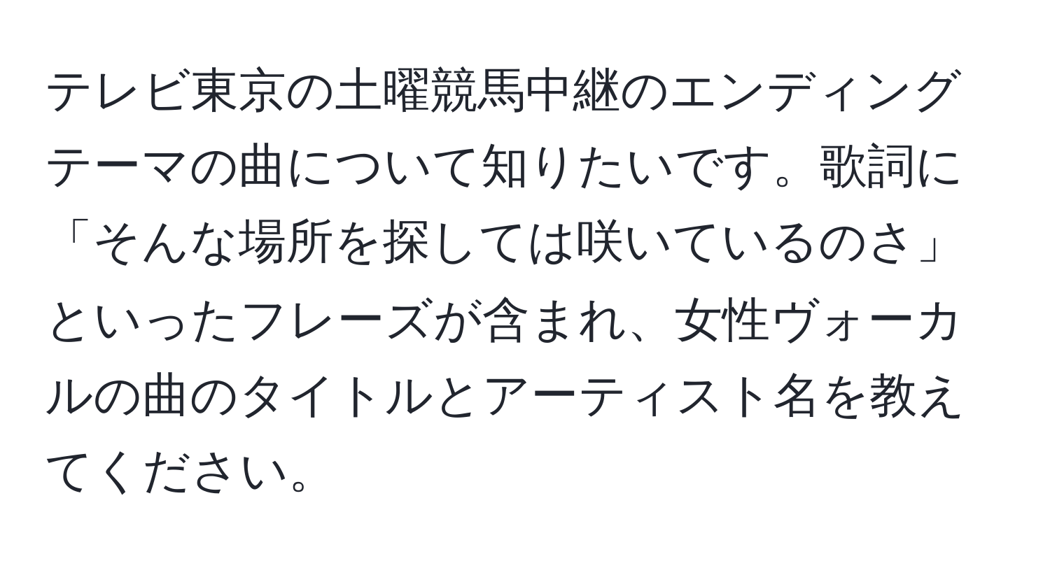 テレビ東京の土曜競馬中継のエンディングテーマの曲について知りたいです。歌詞に「そんな場所を探しては咲いているのさ」といったフレーズが含まれ、女性ヴォーカルの曲のタイトルとアーティスト名を教えてください。