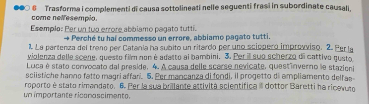 € Trasforma i complementi di causa sottolineati nelle seguenti frasi in subordinate causali, 
come nell’esempio. 
Esempio: Per un tuo errore abbiamo pagato tutti. 
Perché tu hai commesso un errore, abbiamo pagato tutti. 
1. La partenza del treno per Catania ha subito un ritardo per uno sciopero improvviso. 2. Per la 
violenza delle scene, questo film non è adatto ai bambini. 3. Per il suo scherzo di cattivo gusto, 
Luca è stato convocato dal preside. 4. A causa delle scarse nevicate, quest'inverno le stazioni 
sciistiche hanno fatto magri affari. 5. Per mancanza di fondi, il progetto di ampliamento dell’ae- 
roporto è stato rimandato. 6. Per la sua brillante attività scientifica il dottor Baretti ha ricevuto 
un importante riconoscimento.