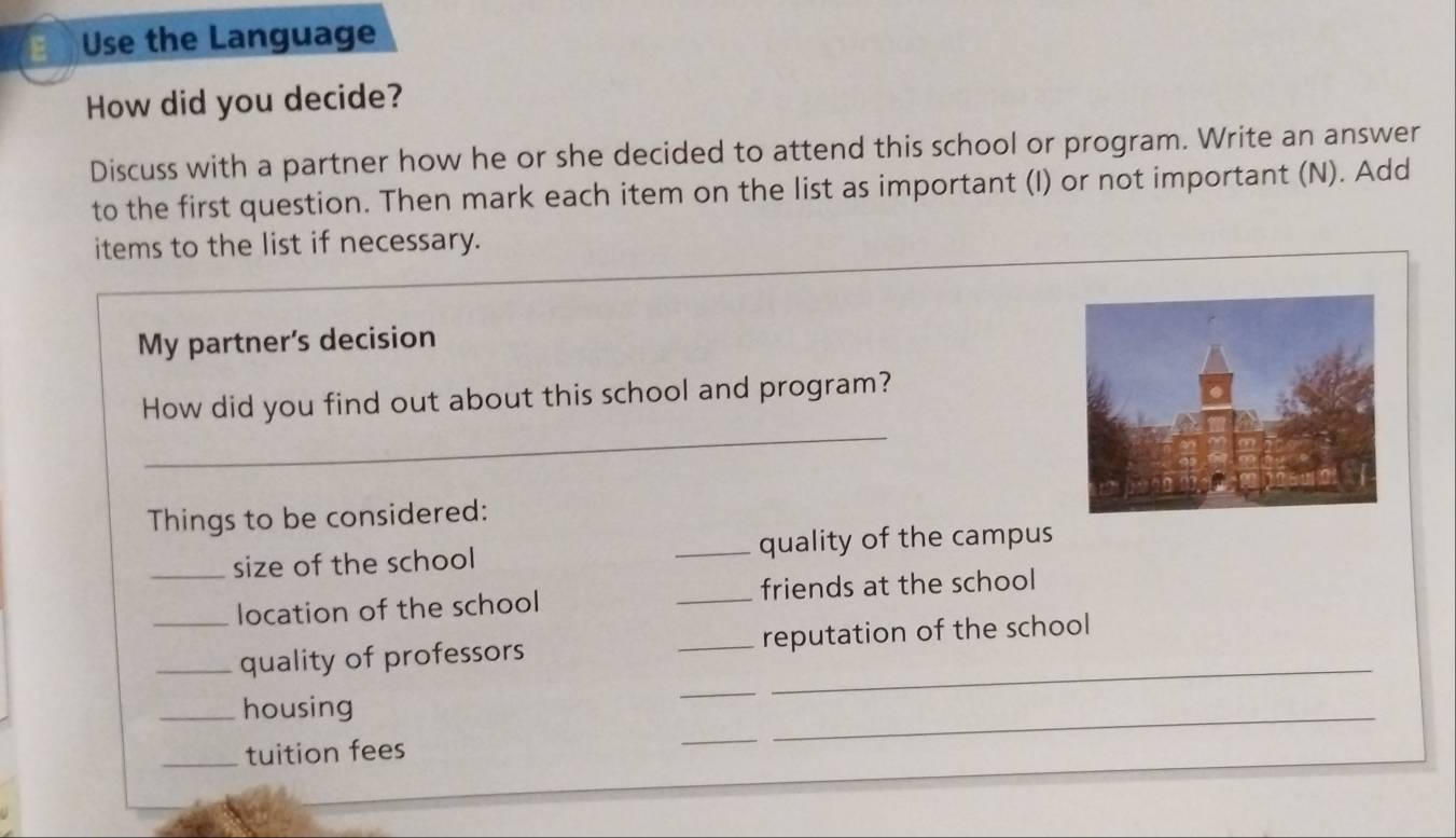 Use the Language 
How did you decide? 
Discuss with a partner how he or she decided to attend this school or program. Write an answer 
to the first question. Then mark each item on the list as important (I) or not important (N). Add 
items to the list if necessary. 
My partner's decision 
_ 
How did you find out about this school and program? 
Things to be considered: 
_size of the school _quality of the campus 
_location of the school _friends at the school 
_quality of professors _reputation of the school 
_housing 
_ 
_tuition fees 
_ 
_