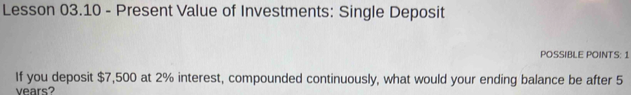 Lesson 03.10 - Present Value of Investments: Single Deposit 
POSSIBLE POINTS: 1 
If you deposit $7,500 at 2% interest, compounded continuously, what would your ending balance be after 5
vears?