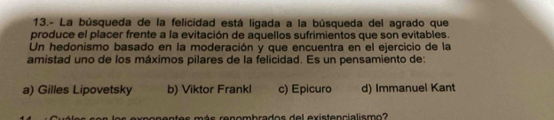 13.- La búsqueda de la felicidad está ligada a la búsqueda del agrado que
produce el placer frente a la evitación de aquellos sufrimientos que son evitables.
Un hedonismo basado en la moderación y que encuentra en el ejercicio de la
amistad uno de los máximos pilares de la felicidad. Es un pensamiento de:
a) Gilles Lipovetsky b) Viktor Frankl c) Epicuro d) Immanuel Kant
ponentes más renombrados del existencialismo?