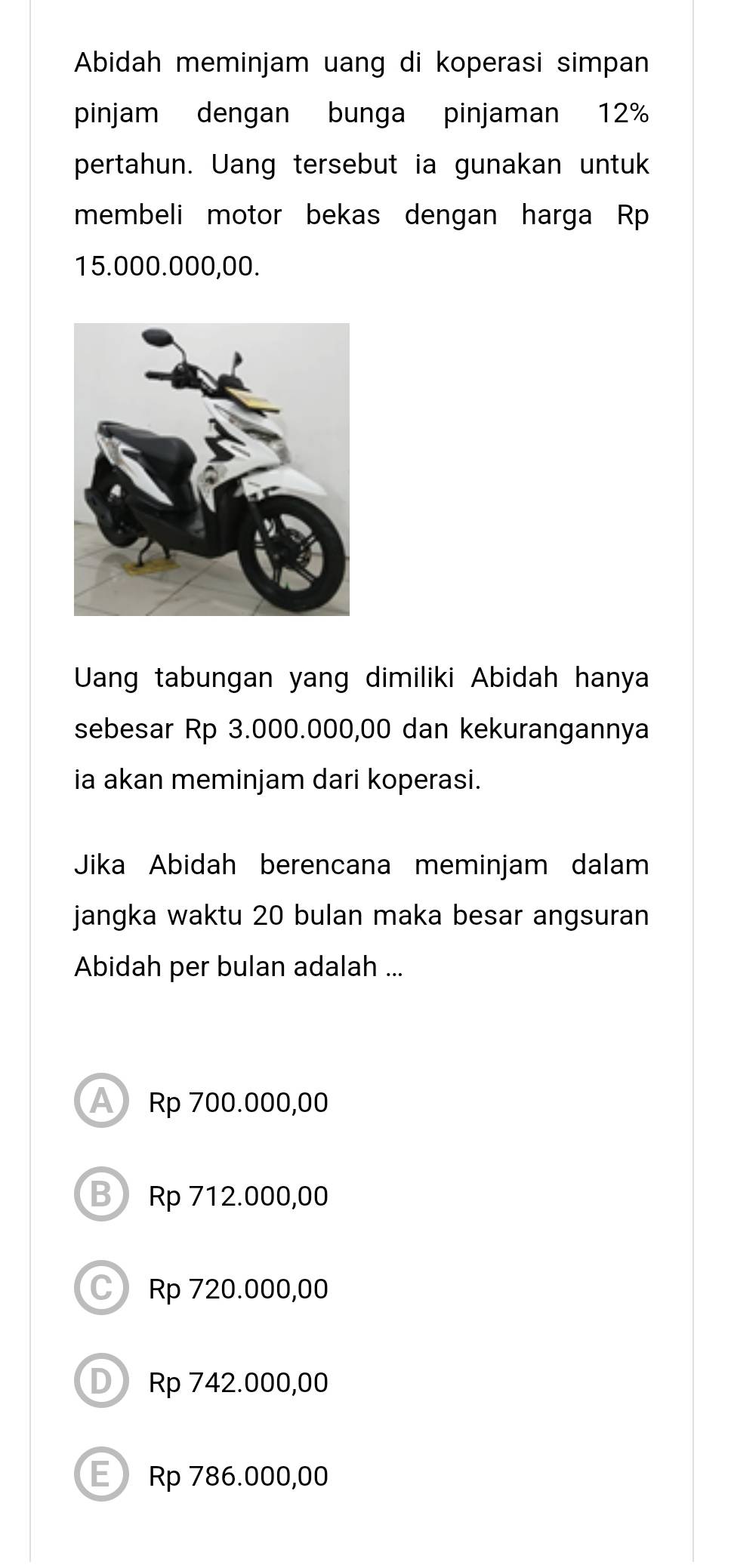 Abidah meminjam uang di koperasi simpan
pinjam dengan bunga pinjaman 12%
pertahun. Uang tersebut ia gunakan untuk
membeli motor bekas dengan harga Rp
15.000.000,00.
Uang tabungan yang dimiliki Abidah hanya
sebesar Rp 3.000.000,00 dan kekurangannya
ia akan meminjam dari koperasi.
Jika Abidah berencana meminjam dalam
jangka waktu 20 bulan maka besar angsuran
Abidah per bulan adalah ...
A Rp 700.000,00
B Rp 712.000,00
C Rp 720.000,00
D Rp 742.000,00
E Rp 786.000,00