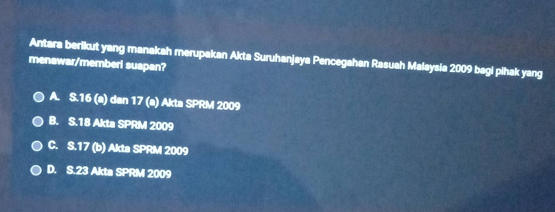 Antara berikut yang manakah merupakan Akta Suruhanjaya Pencegahan Rasuah Malaysia 2009 bagi pihak yang
menawar/memberi suapan?
A. S.16 (a) dan 17 (a) Akta SPRM 2009
B. S. 18 Akta SPRM 2009
C. S. 17 (b) Akta SPRM 2009
D. S. 23 Akta SPRM 2009