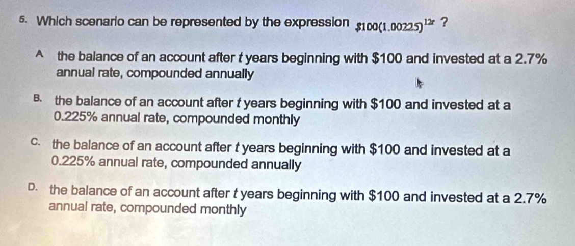 Which scenario can be represented by the expression $100(1.00225)^12r
^ the balance of an account after t years beginning with $100 and invested at a 2.7%
annual rate, compounded annually
B. the balance of an account after t years beginning with $100 and invested at a
0.225% annual rate, compounded monthly
c. the balance of an account after t years beginning with $100 and invested at a
0.225% annual rate, compounded annually
D. the balance of an account after t years beginning with $100 and invested at a 2.7%
annual rate, compounded monthly